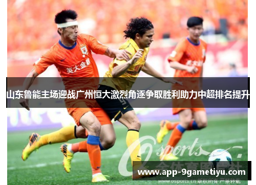 山东鲁能主场迎战广州恒大激烈角逐争取胜利助力中超排名提升